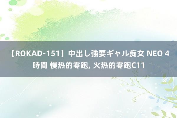 【ROKAD-151】中出し強要ギャル痴女 NEO 4時間 慢热的零跑， 火热的零跑C11