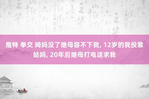 推特 拳交 姆妈没了继母容不下我， 12岁的我投靠姑妈， 20年后继母打电话求我