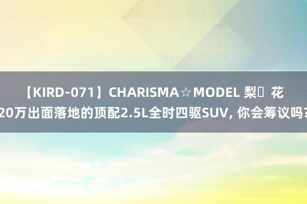 【KIRD-071】CHARISMA☆MODEL 梨々花 20万出面落地的顶配2.5L全时四驱SUV， 你会筹议吗?