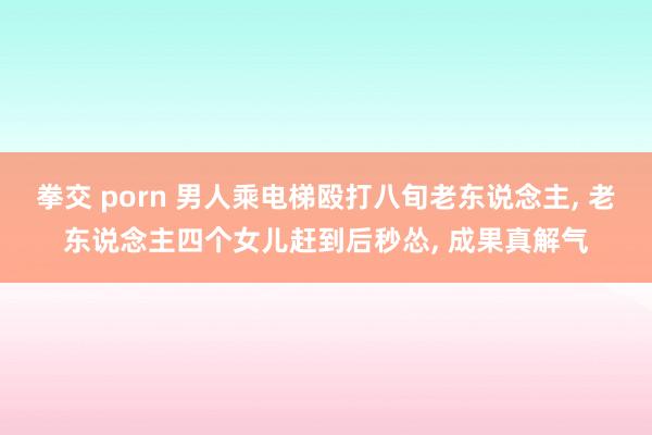 拳交 porn 男人乘电梯殴打八旬老东说念主， 老东说念主四个女儿赶到后秒怂， 成果真解气