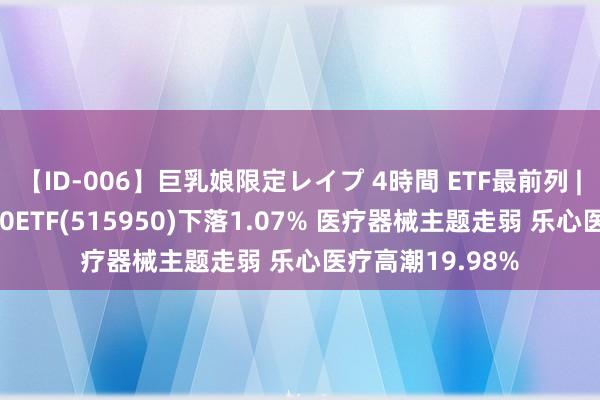 【ID-006】巨乳娘限定レイプ 4時間 ETF最前列 | 富国中证医药50ETF(515950)下落1.07% 医疗器械主题走弱 乐心医疗高潮19.98%