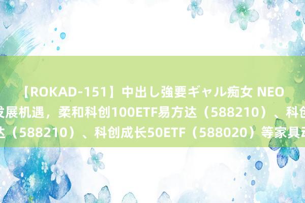 【ROKAD-151】中出し強要ギャル痴女 NEO 4時間 布局科技转变发展机遇，柔和科创100ETF易方达（588210）、科创成长50ETF（588020）等家具动向