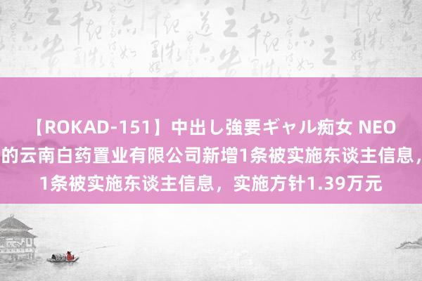 【ROKAD-151】中出し強要ギャル痴女 NEO 4時間 *ST蓝光参股的云南白药置业有限公司新增1条被实施东谈主信息，实施方针1.39万元