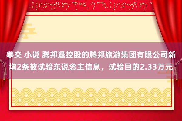 拳交 小说 腾邦退控股的腾邦旅游集团有限公司新增2条被试验东说念主信息，试验目的2.33万元