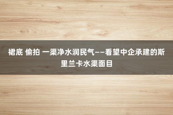 裙底 偷拍 一渠净水润民气——看望中企承建的斯里兰卡水渠面目