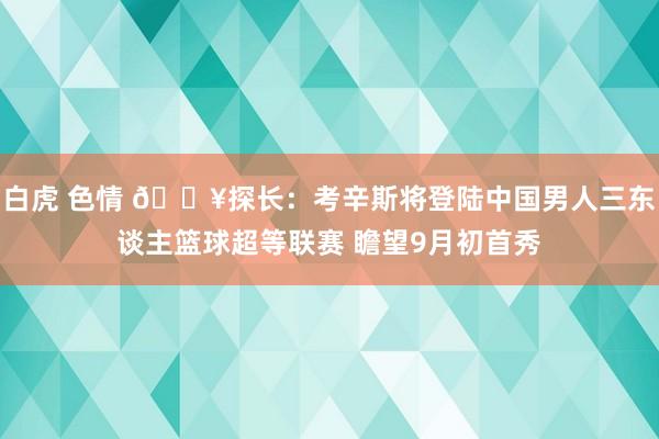 白虎 色情 ?探长：考辛斯将登陆中国男人三东谈主篮球超等联赛 瞻望9月初首秀