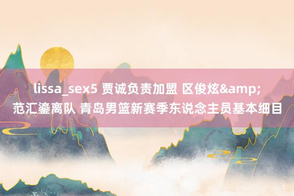 lissa_sex5 贾诚负责加盟 区俊炫&范汇鎏离队 青岛男篮新赛季东说念主员基本细目