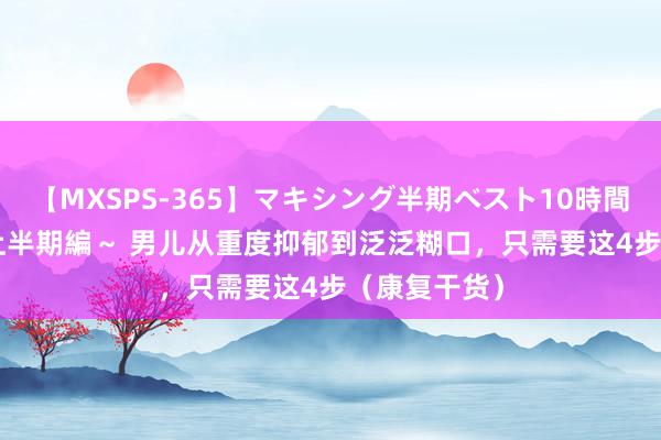 【MXSPS-365】マキシング半期ベスト10時間 ～2014年上半期編～ 男儿从重度抑郁到泛泛糊口，只需要这4步（康复干货）