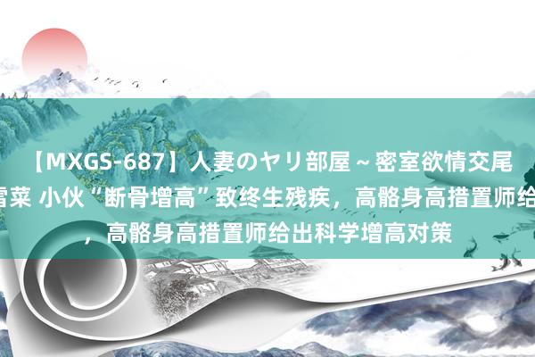 【MXGS-687】人妻のヤリ部屋～密室欲情交尾～ 人妻女雀士 雪菜 小伙“断骨增高”致终生残疾，高骼身高措置师给出科学增高对策