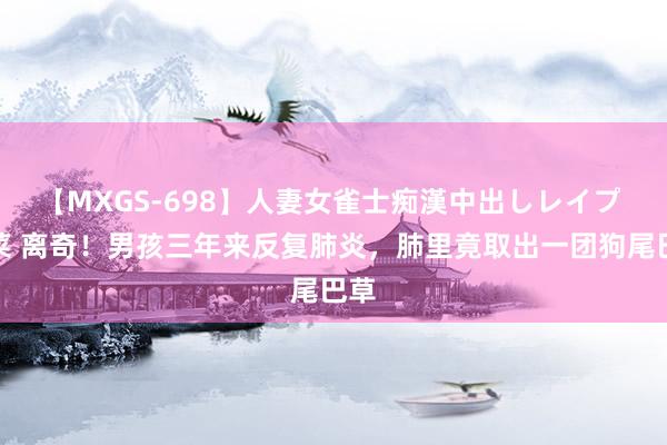 【MXGS-698】人妻女雀士痴漢中出しレイプ 雪菜 离奇！男孩三年来反复肺炎，肺里竟取出一团狗尾巴草