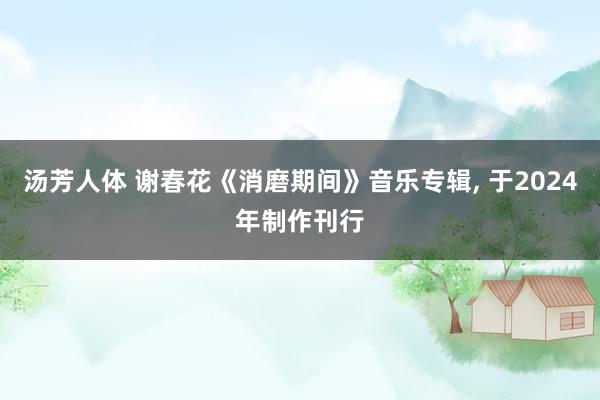 汤芳人体 谢春花《消磨期间》音乐专辑， 于2024年制作刊行