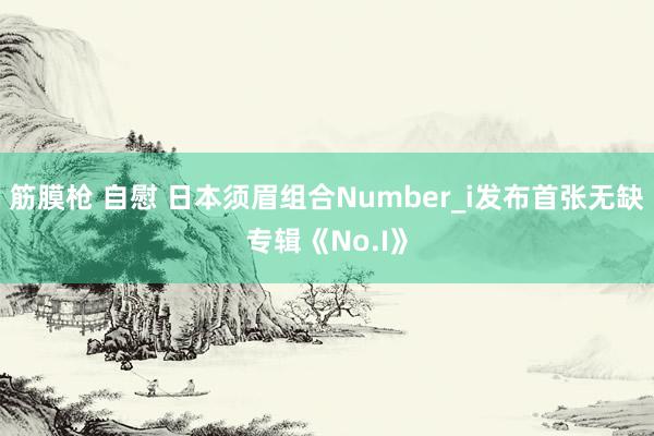 筋膜枪 自慰 日本须眉组合Number_i发布首张无缺专辑《No.I》