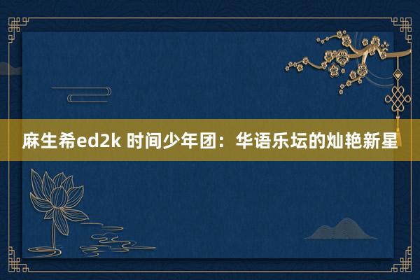 麻生希ed2k 时间少年团：华语乐坛的灿艳新星