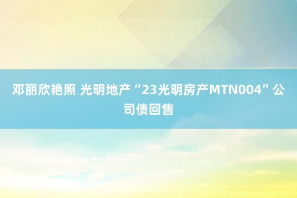 邓丽欣艳照 光明地产“23光明房产MTN004”公司债回售