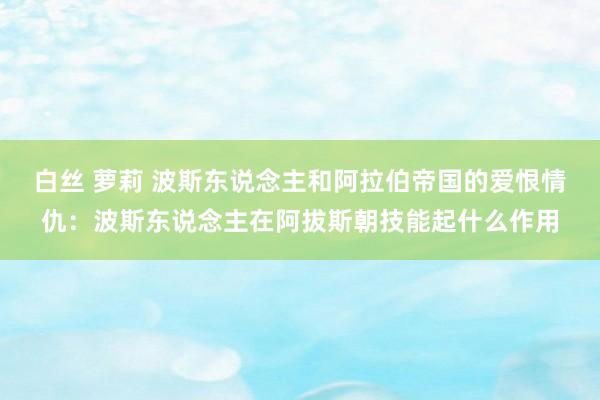 白丝 萝莉 波斯东说念主和阿拉伯帝国的爱恨情仇：波斯东说念主在阿拔斯朝技能起什么作用