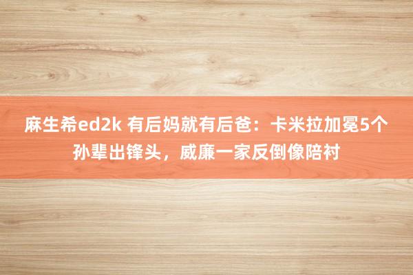 麻生希ed2k 有后妈就有后爸：卡米拉加冕5个孙辈出锋头，威廉一家反倒像陪衬