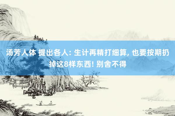 汤芳人体 提出各人: 生计再精打细算， 也要按期扔掉这8样东西! 别舍不得