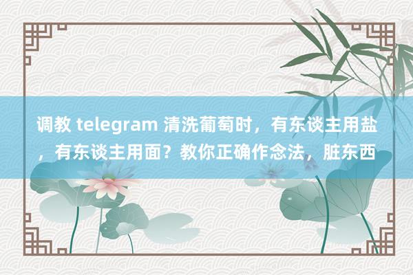 调教 telegram 清洗葡萄时，有东谈主用盐，有东谈主用面？教你正确作念法，脏东西