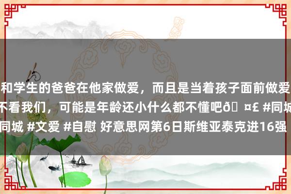 和学生的爸爸在他家做爱，而且是当着孩子面前做爱，太刺激了，孩子完全不看我们，可能是年龄还小什么都不懂吧🤣 #同城 #文爱 #自慰 好意思网第6日斯维亚泰克进16强 沃兹尼亚奇将战玛雅