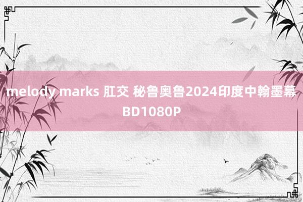 melody marks 肛交 秘鲁奥鲁2024印度中翰墨幕BD1080P