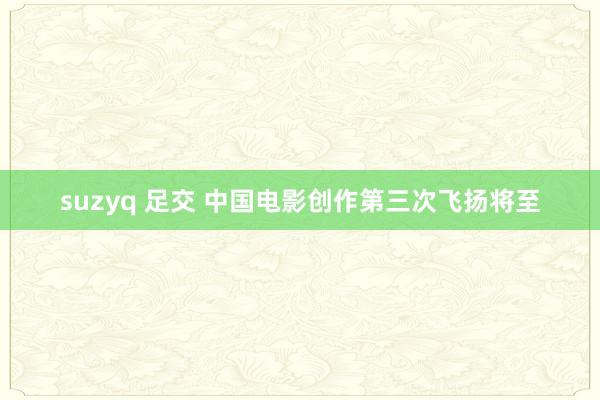 suzyq 足交 中国电影创作第三次飞扬将至