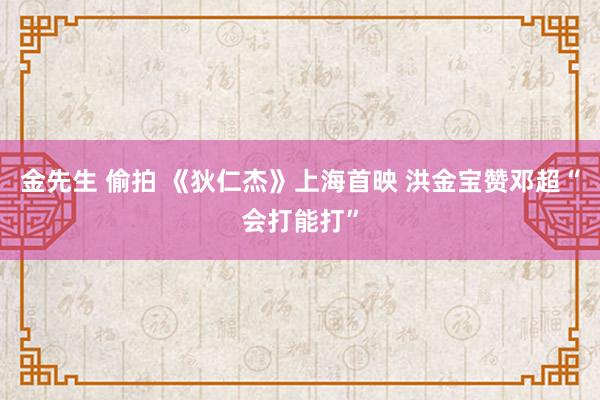 金先生 偷拍 《狄仁杰》上海首映 洪金宝赞邓超“会打能打”