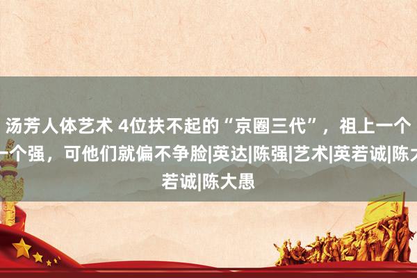 汤芳人体艺术 4位扶不起的“京圈三代”，祖上一个比一个强，可他们就偏不争脸|英达|陈强|艺术|英若诚|陈大愚