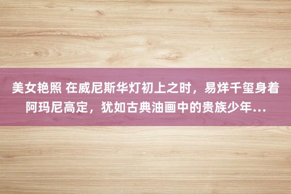 美女艳照 在威尼斯华灯初上之时，易烊千玺身着阿玛尼高定，犹如古典油画中的贵族少年…