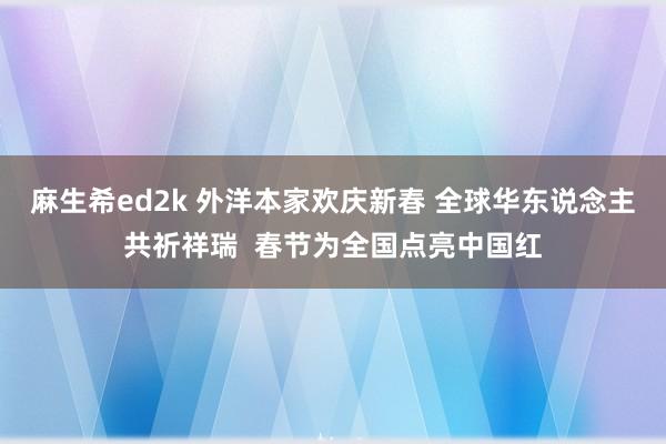 麻生希ed2k 外洋本家欢庆新春 全球华东说念主共祈祥瑞  春节为全国点亮中国红