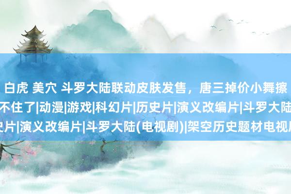 白虎 美穴 斗罗大陆联动皮肤发售，唐三掉价小舞擦边，一句话让网友绷不住了|动漫|游戏|科幻片|历史片|演义改编片|斗罗大陆(电视剧)|架空历史题材电视剧