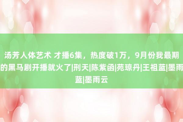 汤芳人体艺术 才播6集，热度破1万，9月份我最期待的黑马剧开播就火了|刑天|陈紫函|苑琼丹|王祖蓝|墨雨云