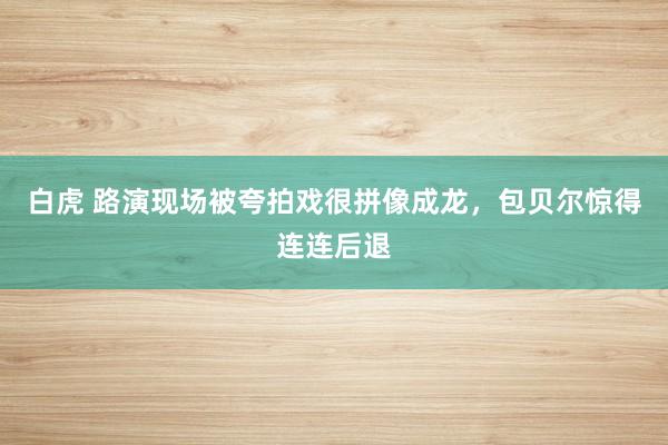 白虎 路演现场被夸拍戏很拼像成龙，包贝尔惊得连连后退