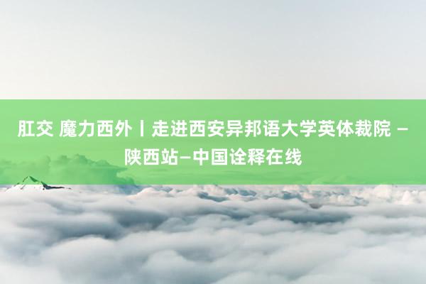 肛交 魔力西外丨走进西安异邦语大学英体裁院 —陕西站—中国诠释在线