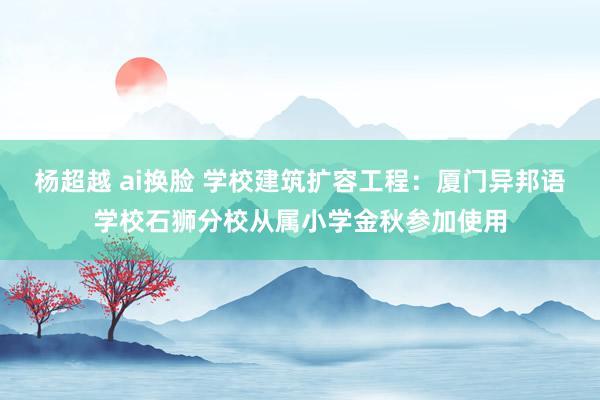 杨超越 ai换脸 学校建筑扩容工程：厦门异邦语学校石狮分校从属小学金秋参加使用