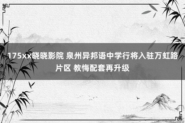 175xx晓晓影院 泉州异邦语中学行将入驻万虹路片区 教悔配套再升级