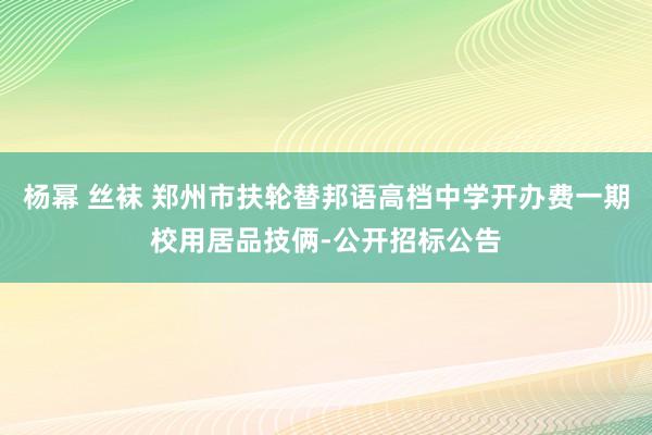 杨幂 丝袜 郑州市扶轮替邦语高档中学开办费一期校用居品技俩-公开招标公告