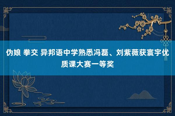 伪娘 拳交 异邦语中学熟悉冯磊、刘紫薇获寰宇优质课大赛一等奖