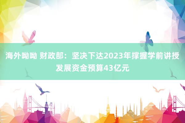 海外呦呦 财政部：坚决下达2023年撑握学前讲授发展资金预算43亿元