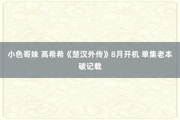 小色哥妹 高希希《楚汉外传》8月开机 单集老本破记载