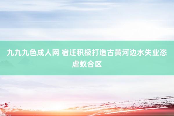 九九九色成人网 宿迁积极打造古黄河边水失业恣虐蚁合区