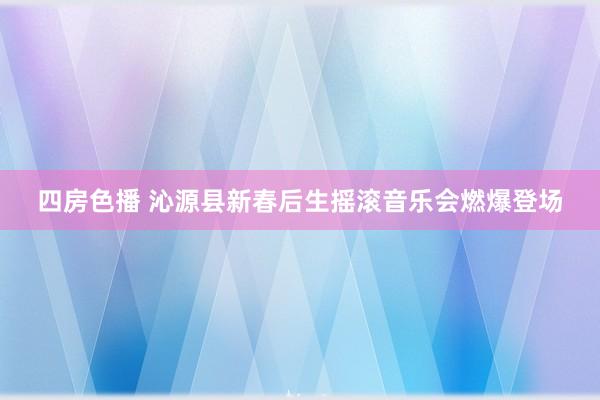 四房色播 沁源县新春后生摇滚音乐会燃爆登场