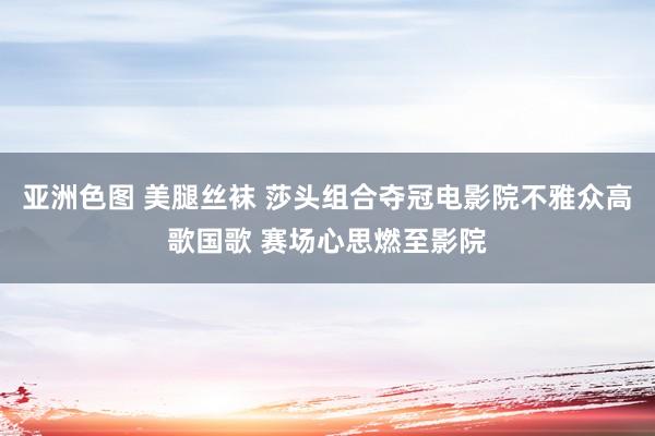 亚洲色图 美腿丝袜 莎头组合夺冠电影院不雅众高歌国歌 赛场心思燃至影院