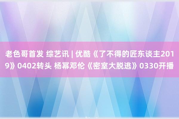 老色哥首发 综艺讯 | 优酷《了不得的匠东谈主2019》0402转头 杨幂邓伦《密室大脱逃》0330开播