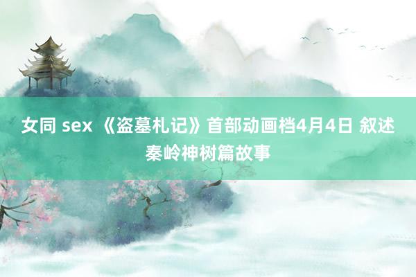 女同 sex 《盗墓札记》首部动画档4月4日 叙述秦岭神树篇故事