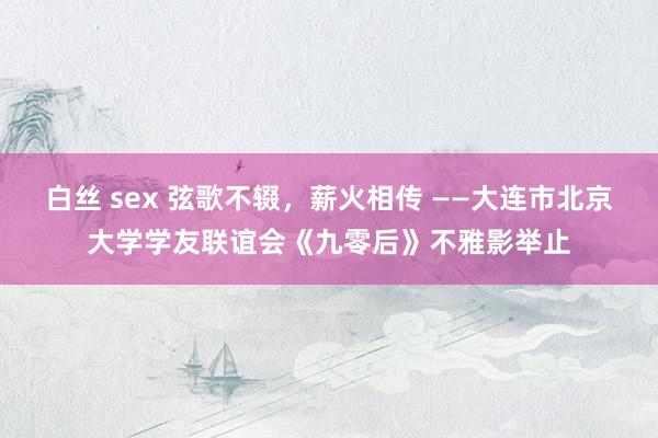 白丝 sex 弦歌不辍，薪火相传 ——大连市北京大学学友联谊会《九零后》不雅影举止