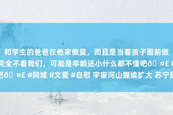 和学生的爸爸在他家做爱，而且是当着孩子面前做爱，太刺激了，孩子完全不看我们，可能是年龄还小什么都不懂吧🤣 #同城 #文爱 #自慰 宇宙河山握续扩大 苏宁影城落子成王人