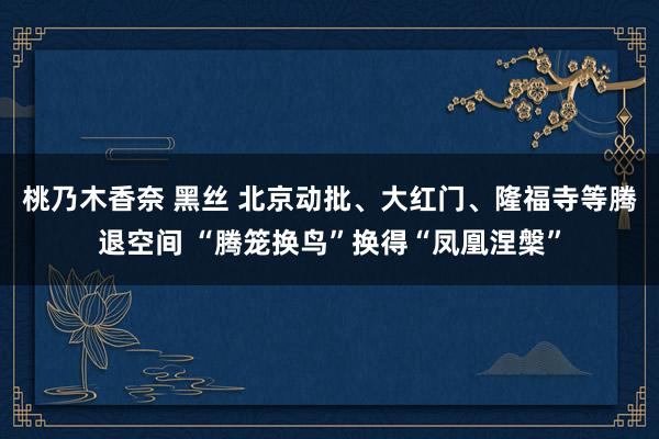 桃乃木香奈 黑丝 北京动批、大红门、隆福寺等腾退空间 “腾笼换鸟”换得“凤凰涅槃”