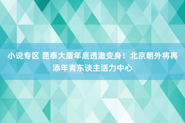 小说专区 昆泰大厦年底透澈变身！北京朝外将再添年青东谈主活力中心