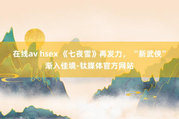 在线av hsex 《七夜雪》再发力， “新武侠”渐入佳境-钛媒体官方网站