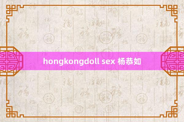 hongkongdoll sex 杨恭如